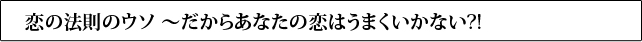 恋の法則のウソ ～だからあなたの恋はうまくいかない?!