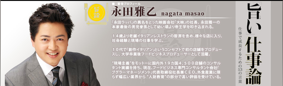 旨い仕事論２ 仕事で成長するための53の言葉

■著者プロフィール　永田雅乙 nagata masao「永田ラッパ」の異名をとった映画会社「大映」の社長、 永田雅一の本家最後の男児曾孫として幼い頃より帝王学を叩き込まれる。１４歳より老舗イタリアンレストランの厨房を含め、様々な店に入り、社会経験と現場の仕事を学ぶ。１０代で「創作イタリアン」というコンセプトで初の店舗をプロデュースし、大学卒業後フードビジネスプロデューサーとして活躍。

“現場主義”をモットーに国内外１９カ国４，５００店舗のコンサルタント実績を持ち、 現在、フードビジネス専門コンサルタント会社「ブグラーマネージメント」代表取締役社長兼ＣＥＯ。外食産業に限らず幅広い業界から “人財教育”の部分で高い評価を受けている。